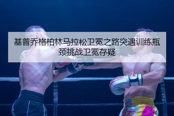 基普乔格柏林马拉松卫冕之路突遇训练瓶颈挑战卫冕存疑