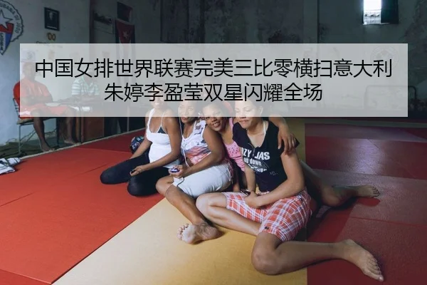 中国女排世界联赛完美三比零横扫意大利 朱婷李盈莹双星闪耀全场